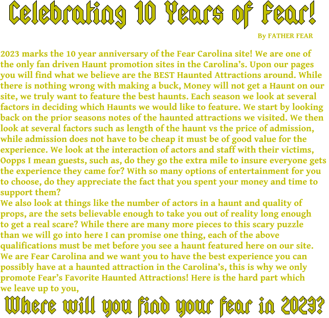 Celebrating 10 Years of Fear! 2023 marks the 10 year anniversary of the Fear Carolina site! We are one of  the only fan driven Haunt promotion sites in the Carolina’s. Upon our pages you will find what we believe are the BEST Haunted Attractions around. While  there is nothing wrong with making a buck, Money will not get a Haunt on our  site, we truly want to feature the best haunts. Each season we look at several  factors in deciding which Haunts we would like to feature. We start by looking  back on the prior seasons notes of the haunted attractions we visited. We then  look at several factors such as length of the haunt vs the price of admission,  while admission does not have to be cheap it must be of good value for the  experience. We look at the interaction of actors and staff with their victims,  Oopps I mean guests, such as, do they go the extra mile to insure everyone gets  the experience they came for? With so many options of entertainment for you  to choose, do they appreciate the fact that you spent your money and time to  support them? We also look at things like the number of actors in a haunt and quality of  props, are the sets believable enough to take you out of reality long enough to get a real scare? While there are many more pieces to this scary puzzle than we will go into here I can promise one thing, each of the above  qualifications must be met before you see a haunt featured here on our site. We are Fear Carolina and we want you to have the best experience you can  possibly have at a haunted attraction in the Carolina’s, this is why we only  promote Fear’s Favorite Haunted Attractions! Here is the hard part which we leave up to you,     Where will you find your fear in 2023? By FATHER FEAR