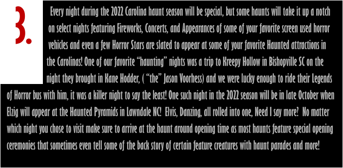 3.                        Every night during the 2022 Carolina haunt season will be special, but some haunts will take it up a notch                       on select nights featuring Fireworks, Concerts, and Appearances of some of your favorite screen used horror                       vehicles and even a few Horror Stars are slated to appear at some of your favorite Haunted attractions in                      the Carolinas! One of our favorite “haunting” nights was a trip to Kreepy Hollow in Bishopville SC on the                       night they brought in Kane Hodder, ( “the” Jason Voorhess) and we were lucky enough to ride their Legends of Horror bus with him, it was a killer night to say the least! One such night in the 2022 season will be in late October when  Elzig will appear at the Haunted Pyramids in Lawndale NC!  Elvis, Danzing, all rolled into one, Need I say more?  No matter which night you chose to visit make sure to arrive at the haunt around opening time as most haunts feature special opening ceremonies that sometimes even tell some of the back story of certain feature creatures with haunt parades and more!