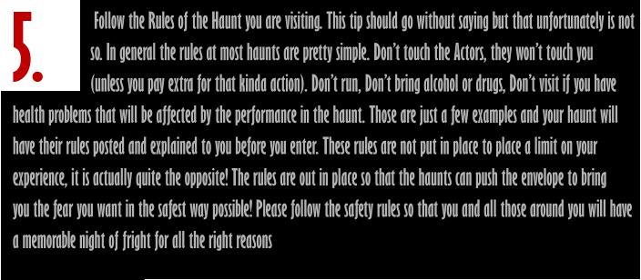 5.                        Follow the Rules of the Haunt you are visiting. This tip should go without saying but that unfortunately is not                       so. In general the rules at most haunts are pretty simple. Don’t touch the Actors, they won’t touch you                       (unless you pay extra for that kinda action). Don’t run, Don’t bring alcohol or drugs, Don’t visit if you have  health problems that will be affected by the performance in the haunt. Those are just a few examples and your haunt will have their rules posted and explained to you before you enter. These rules are not put in place to place a limit on your  experience, it is actually quite the opposite! The rules are out in place so that the haunts can push the envelope to bring you the fear you want in the safest way possible! Please follow the safety rules so that you and all those around you will have a memorable night of fright for all the right reasons