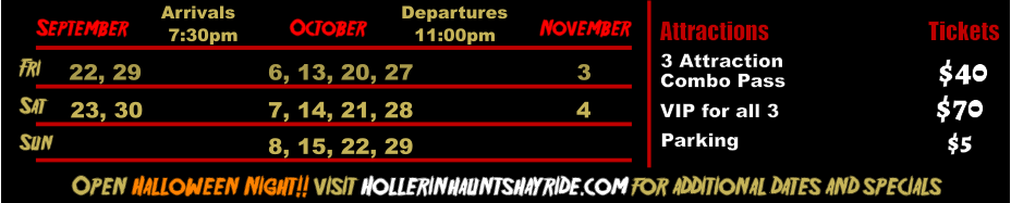 October  September November Fri  22, 29 6, 13, 20, 27 3 Sat  23, 30 7, 14, 21, 28 4 Open Halloween Night!! visit Hollerinhauntshayride.com for additional dates and specials Arrivals Departures 7:30pm 11:00pm Sun 8, 15, 22, 29 Attractions  3 Attraction Tickets Combo Pass Parking $40 $5 VIP for all 3 $70