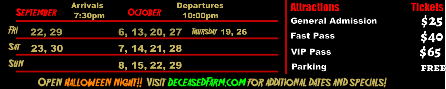 October  September Fri  22, 29 6, 13, 20, 27       Sat  23, 30 7, 14, 21, 28   Open Halloween night!!  Visit DeceasedFarm.com for additional dates and specials! Arrivals Departures 7:30pm 10:00pm Attractions  General Admission Fast Pass  $25 $40 Tickets VIP Pass Parking $65 free Sun 8, 15, 22, 29 Thursday  19, 26