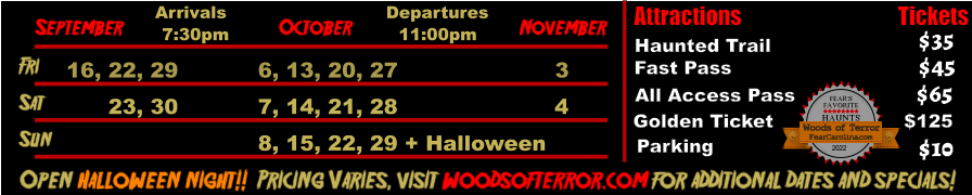 October  September November Fri  16, 22, 29 6, 13, 20, 27 3 Sat  23, 30 7, 14, 21, 28 4   Open Halloween night!!  Pricing Varies, visit woodsofterror.com for additional dates and specials! Arrivals Departures 7:30pm 11:00pm Attractions  Haunted Trail Fast Pass  $35 $45 Tickets All Access Pass Parking $65 $10 Sun 8, 15, 22, 29 + Halloween Golden Ticket $125 FEAR’S FAVORITE HAUNTS 2022  FearCarolina.com Woods of Terror