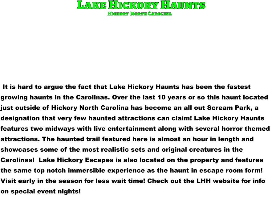 Lake Hickory Haunts  It is hard to argue the fact that Lake Hickory Haunts has been the fastest  growing haunts in the Carolinas. Over the last 10 years or so this haunt located  just outside of Hickory North Carolina has become an all out Scream Park, a  designation that very few haunted attractions can claim! Lake Hickory Haunts  features two midways with live entertainment along with several horror themed  attractions. The haunted trail featured here is almost an hour in length and  showcases some of the most realistic sets and original creatures in the  Carolinas!  Lake Hickory Escapes is also located on the property and features  the same top notch immersible experience as the haunt in escape room form!  Visit early in the season for less wait time! Check out the LHH website for info  on special event nights!        Hickory  North Carolina