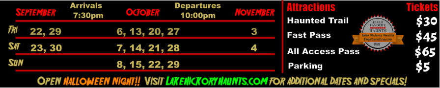 October  September November Fri  22, 29 6, 13, 20, 27 3 Sat  23, 30 7, 14, 21, 28 4   Open Halloween night!!  Visit LakeHickoryHaunts.com for additional dates and specials! Arrivals Departures 7:30pm 10:00pm Attractions  Haunted Trail Fast Pass  $30 $45 Tickets All Access Pass Parking $65 $5 Sun 8, 15, 22, 29 FEAR’S FAVORITE HAUNTS 2022  FearCarolina.com Lake Hickory Haunts