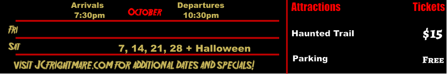 October  Fri  Sat 7, 14, 21, 28 + Halloween     visit JCfrightmare.com for additional dates and specials! Arrivals Departures 7:30pm 10:30pm Attractions  Haunted Trail  $15 Tickets Parking Free
