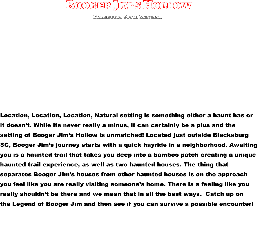 Booger Jim’s Hollow Location, Location, Location, Natural setting is something either a haunt has or  it doesn’t. While its never really a minus, it can certainly be a plus and the  setting of Booger Jim’s Hollow is unmatched! Located just outside Blacksburg  SC, Booger Jim’s journey starts with a quick hayride in a neighborhood. Awaiting  you is a haunted trail that takes you deep into a bamboo patch creating a unique  haunted trail experience, as well as two haunted houses. The thing that  separates Booger Jim’s houses from other haunted houses is on the approach  you feel like you are really visiting someone’s home. There is a feeling like you  really shouldn’t be there and we mean that in all the best ways.  Catch up on  the Legend of Booger Jim and then see if you can survive a possible encounter!          Blacksburg  South Carolina