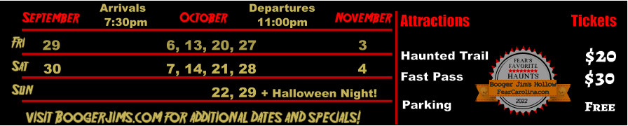 October  September November Fri  29 6, 13, 20, 27 3 Sat  30 7, 14, 21, 28 4 Arrivals Departures 7:30pm 11:00pm Sun           22, 29 + Halloween Night!       visit Boogerjims.com for additional dates and specials! Attractions  Haunted Trail Fast Pass  $20 $30 Tickets Parking Free FEAR’S FAVORITE HAUNTS 2022  FearCarolina.com Booger Jim’s Hollow