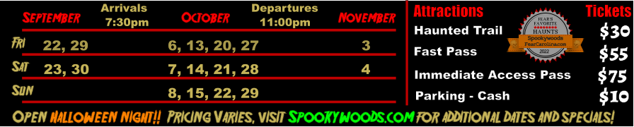 October  September November Fri  22, 29 6, 13, 20, 27 3 Sat  23, 30 7, 14, 21, 28 4   Open Halloween night!!  Pricing Varies, visit Spookywoods.com for additional dates and specials!  Arrivals Departures 7:30pm 11:00pm Sun 8, 15, 22, 29 Attractions  Haunted Trail Fast Pass  $30 $55 Tickets Immediate Access Pass Parking - Cash $75 $10 FEAR’S FAVORITE HAUNTS 2022  FearCarolina.com Spookywoods