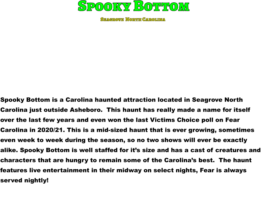 Spooky Bottom Spooky Bottom is a Carolina haunted attraction located in Seagrove North  Carolina just outside Asheboro.  This haunt has really made a name for itself  over the last few years and even won the last Victims Choice poll on Fear  Carolina in 2020/21. This is a mid-sized haunt that is ever growing, sometimes  even week to week during the season, so no two shows will ever be exactly  alike. Spooky Bottom is well staffed for it’s size and has a cast of creatures and  characters that are hungry to remain some of the Carolina’s best.  The haunt  features live entertainment in their midway on select nights, Fear is always  served nightly!      Seagrove  North Carolina