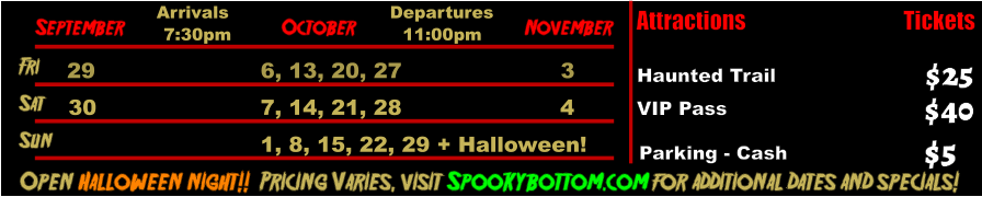 October  September November Fri  29 6, 13, 20, 27 3 Sat  30 7, 14, 21, 28 4   Open Halloween night!!  Pricing Varies, visit Spookybottom.com for additional dates and specials!  Arrivals Departures 7:30pm 11:00pm Sun 1, 8, 15, 22, 29 + Halloween! Attractions  Haunted Trail VIP Pass  $25 $40 Tickets Parking - Cash  $5