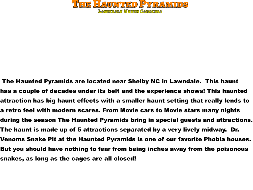 The Haunted Pyramids  The Haunted Pyramids are located near Shelby NC in Lawndale.  This haunt has a couple of decades under its belt and the experience shows! This haunted attraction has big haunt effects with a smaller haunt setting that really lends to  a retro feel with modern scares. From Movie cars to Movie stars many nights  during the season The Haunted Pyramids bring in special guests and attractions. The haunt is made up of 5 attractions separated by a very lively midway.  Dr. Venoms Snake Pit at the Haunted Pyramids is one of our favorite Phobia houses.  But you should have nothing to fear from being inches away from the poisonous  snakes, as long as the cages are all closed!                  Lawndale  North Carolina