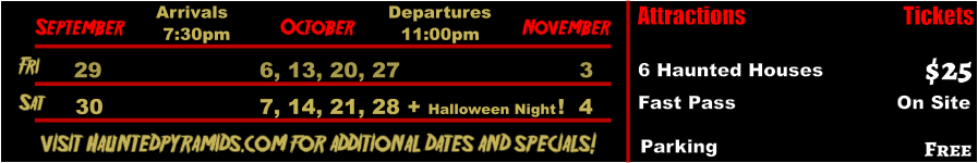 October  September November Fri   29 6, 13, 20, 27    3 Sat   30 7, 14, 21, 28 + Halloween Night !  4       visit Hauntedpyramids.com for additional dates and specials! Arrivals Departures 7:30pm 11:00pm Attractions  6 Haunted Houses Fast Pass                          On Site  $25 Tickets Parking Free