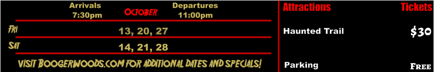 October  Fri  13, 20, 27 Sat  14, 21, 28       visit Boogerwoods.com for additional dates and specials! Arrivals Departures 7:30pm 11:00pm Attractions  Haunted Trail  $30 Tickets Parking Free