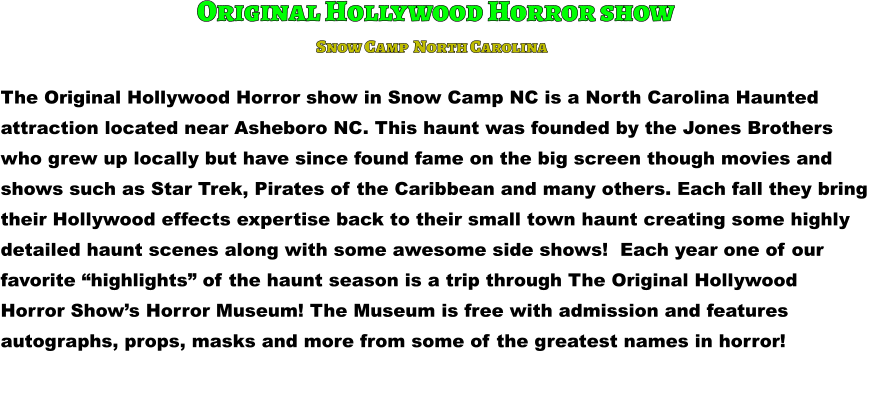 Original Hollywood Horror show The Original Hollywood Horror show in Snow Camp NC is a North Carolina Haunted attraction located near Asheboro NC. This haunt was founded by the Jones Brothers  who grew up locally but have since found fame on the big screen though movies and  shows such as Star Trek, Pirates of the Caribbean and many others. Each fall they bring  their Hollywood effects expertise back to their small town haunt creating some highly detailed haunt scenes along with some awesome side shows!  Each year one of our  favorite “highlights” of the haunt season is a trip through The Original Hollywood Horror Show’s Horror Museum! The Museum is free with admission and features  autographs, props, masks and more from some of the greatest names in horror!       Snow Camp  North Carolina