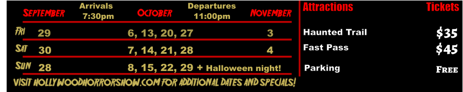 October  September November Fri  29 6, 13, 20, 27 3 Sat  30 7, 14, 21, 28 4 Arrivals Departures 7:30pm 11:00pm Sun 8, 15, 22, 29 + Halloween night!       visit hollywoodhorrorshow.com for additional dates and specials! Attractions  Haunted Trail Fast Pass  $35 $45 Tickets Parking Free 28