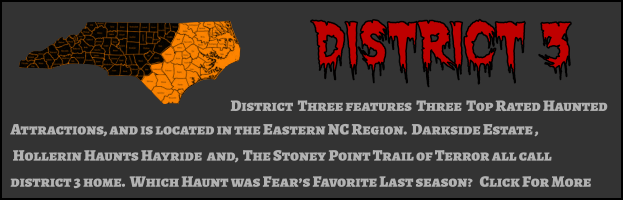 District 3 District  Three features  Three  Top Rated Haunted  Attractions, and is located in the Eastern NC Region.  Darkside Estate ,  Hollerin Haunts Hayride  and,  The Stoney Point Trail of Terror all call district 3 home.  Which Haunt was Fear’s Favorite Last season?   Click For More