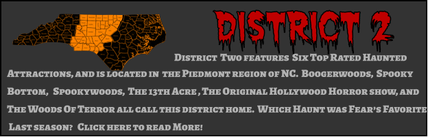District 2 District  Two features  Six Top Rated Haunted  Attractions, and is located in  the Piedmont region of NC.  Boogerwoods,  Spooky Bottom,   Spookywoods,  The 13th Acre , The Original Hollywood Horror show, and The Woods Of Terror all call this district home.  Which Haunt was Fear’s Favorite  Last season?   Click here to read More!