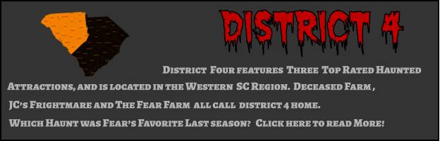 District 4 District  Four features  Three  Top Rated Haunted  Attractions, and is located in the Western  SC Region.  Deceased Farm ,  JC’s Frightmare and The Fear Farm  all call  district 4 home.   Which Haunt was Fear’s Favorite Last season?   Click here to read More!