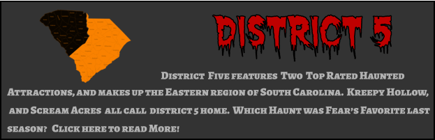 District 5 District  Five features  Two  Top Rated Haunted  Attractions, and makes up the Eastern region of South Carolina.  Kreepy Hollow,  and Scream Acres  all call  district 5 home.  Which Haunt was Fear’s Favorite last  season?   Click here to read More!