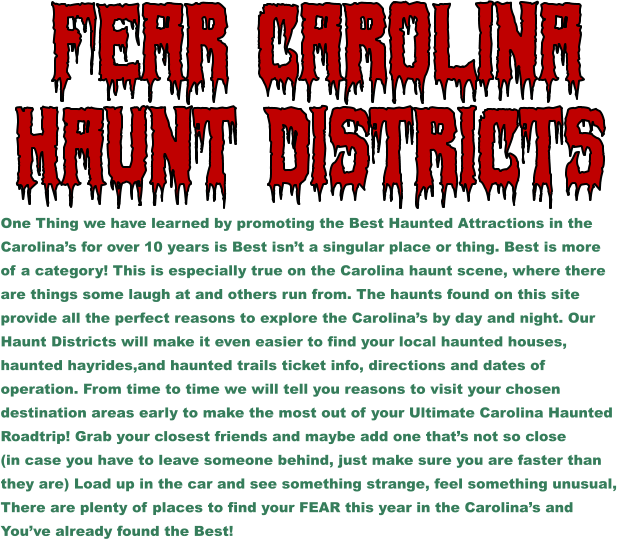 Haunt Districts  Fear Carolina One Thing we have learned by promoting the Best Haunted Attractions in the  Carolina’s for over 10 years is Best isn’t a singular place or thing. Best is more  of a category! This is especially true on the Carolina haunt scene, where there  are things some laugh at and others run from. The haunts found on this site provide all the perfect reasons to explore the Carolina’s by day and night. Our  Haunt Districts will make it even easier to find your local haunted houses, haunted hayrides,and haunted trails ticket info, directions and dates of  operation. From time to time we will tell you reasons to visit your chosen  destination areas early to make the most out of your Ultimate Carolina Haunted  Roadtrip! Grab your closest friends and maybe add one that’s not so close  (in case you have to leave someone behind, just make sure you are faster than  they are) Load up in the car and see something strange, feel something unusual,  There are plenty of places to find your FEAR this year in the Carolina’s and  You’ve already found the Best!