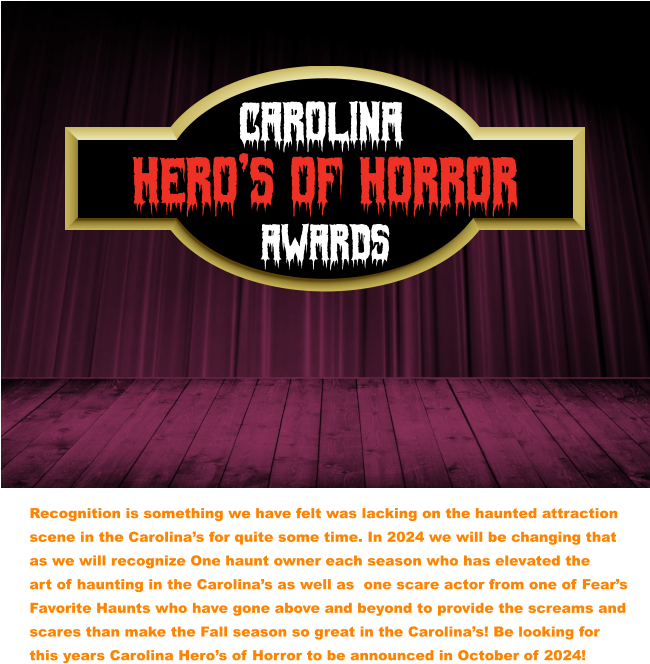 CAROLINA  Awards Hero’s of Horror Recognition is something we have felt was lacking on the haunted attraction scene in the Carolina’s for quite some time. In 2024 we will be changing that as we will recognize One haunt owner each season who has elevated the  art of haunting in the Carolina’s as well as  one scare actor from one of Fear’s Favorite Haunts who have gone above and beyond to provide the screams and scares than make the Fall season so great in the Carolina’s! Be looking for  this years Carolina Hero’s of Horror to be announced in October of 2024!