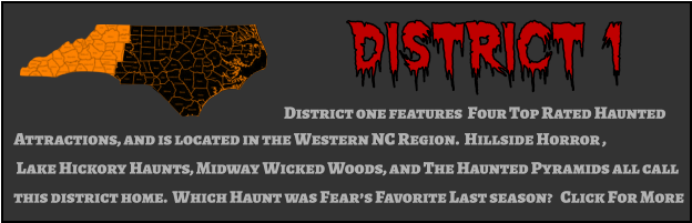 District 1 District one features  Four Top Rated Haunted  Attractions, and is located in the Western NC Region.  Hillside Horror ,  Lake Hickory Haunts, Midway Wicked Woods, and The Haunted Pyramids all call this district home.  Which Haunt was Fear’s Favorite Last season?   Click For More