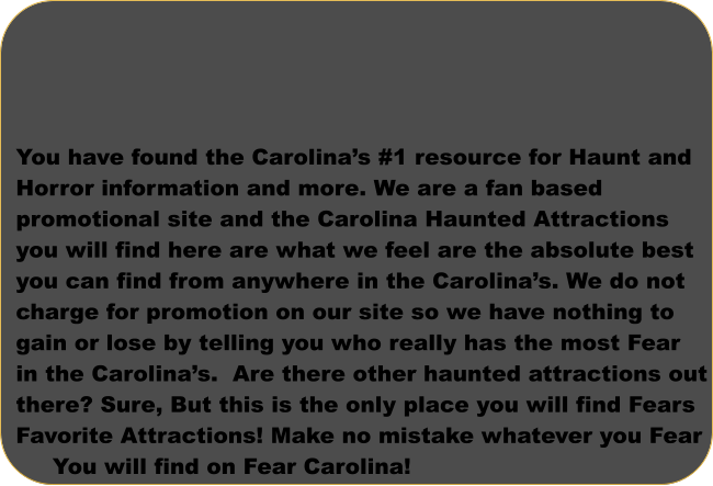 You have found the Carolina’s #1 resource for Haunt and Horror information and more. We are a fan based  promotional site and the Carolina Haunted Attractions  you will find here are what we feel are the absolute best  you can find from anywhere in the Carolina’s. We do not  charge for promotion on our site so we have nothing to gain or lose by telling you who really has the most Fear  in the Carolina’s.  Are there other haunted attractions out there? Sure, But this is the only place you will find Fears Favorite Attractions! Make no mistake whatever you Fear       You will find on Fear Carolina!