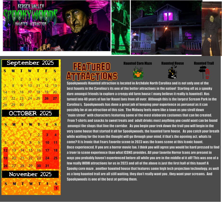 Haunted House Haunted Trail ATTRACTIONS Featured Haunted Corn Maze Spookywoods Haunted attraction is located in Archdale North Carolina and is not only one of the  best haunts in the Carolina’s its one of the better attractions in the nation!  Starting off as a spooky dare amongst friends to explore a creepy old farm house ( many believe it really is haunted). Has turned into 40 years of fun for Haunt fans from all over.  Although this is the largest Scream Park in the  Carolina’s,  Spookywoods has done a great job of keeping your experience as personal as it can  possibly be at an attraction of this size.  The Midway feels more like a town as you stroll down “main street” with characters featuring some of the most elaborate costumes that can be created.  From T-shirts and snacks to sweet treats and  adult drinks most anything you could want can be found  amongst the shops that line the corridor.   As you begin your trek down the trail you will begin in the very same house that started it all for Spookywoods, the haunted farm house.   As you catch your breath  while waiting for the tram the thought will go through your mind, if that’s the opening act, whats to  come? It is Ironic that Fears Favorite scene in 2023 was the Icons scene at this Iconic haunt.  Once experienced, If you are a horror movie fan. I think you will agree you would be hard pressed to find  a truer to scene experience than what ICONS provides. All your favorite Horror Icons are present in ways you probably haven’t experienced before all while you are in the middle of it all! This was one of a  few really WOW attractions for us in 2023 and all of the above is just the first half of this haunt! A   Spooky corn maze , another haunted house that features some high tech projection technology, as well  as a long haunted trail are all still waiting, they don’t really want you , they want your screams.  And  Spookywoods is one of the best at getting them.   S T W T F S 1 8 15 29 September 2025 M 22 2 3 4 5 6 9 10 11 12 13 16 17 18 19 20 23 24 25 26 27 30 7 14 21 28 OCTOBER 2025 S M T W T F S 4 11 18 25 1 6 7 8 13 14 15 20 21 22 27 28 29 2 9 16 23 30 3 10 17 24 31 5 12 19 26 November 2025 F S M T W T S 1