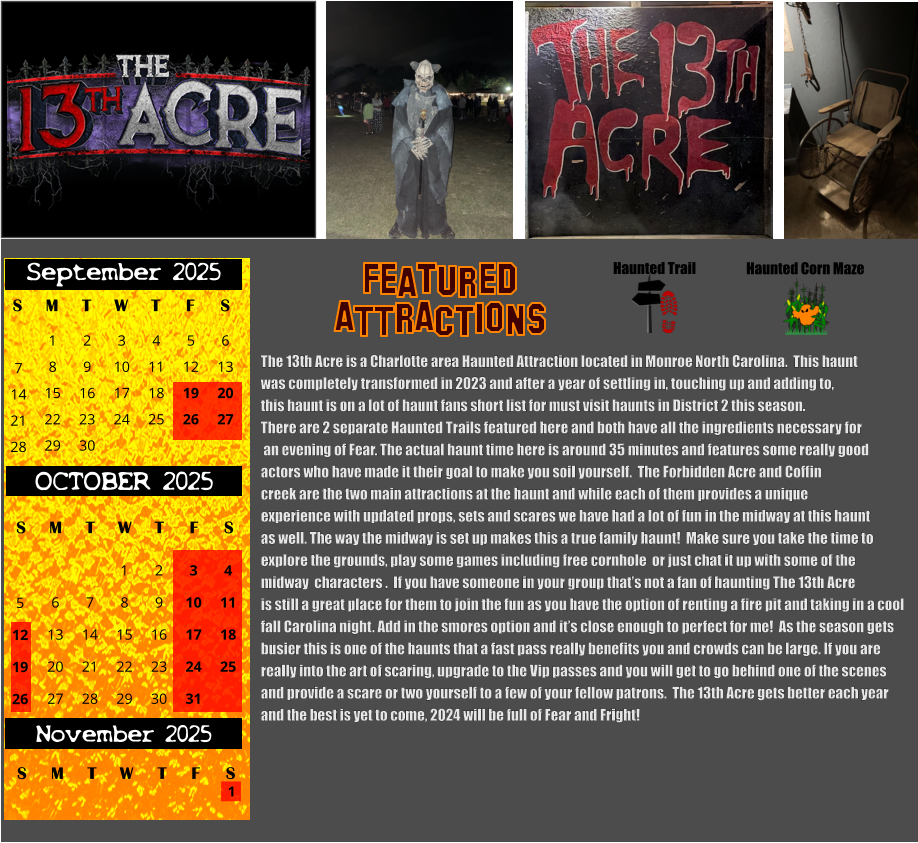 Haunted Trail ATTRACTIONS Featured Haunted Corn Maze The 13th Acre is a Charlotte area Haunted Attraction located in Monroe North Carolina.  This haunt  was completely transformed in 2023 and after a year of settling in, touching up and adding to,  this haunt is on a lot of haunt fans short list for must visit haunts in District 2 this season.    There are 2 separate Haunted Trails featured here and both have all the ingredients necessary for   an evening of Fear. The actual haunt time here is around 35 minutes and features some really good  actors who have made it their goal to make you soil yourself.  The Forbidden Acre and Coffin creek are the two main attractions at the haunt and while each of them provides a unique  experience with updated props, sets and scares we have had a lot of fun in the midway at this haunt  as well. The way the midway is set up makes this a true family haunt!  Make sure you take the time to  explore the grounds, play some games including free cornhole  or just chat it up with some of the  midway  characters .  If you have someone in your group that’s not a fan of haunting The 13th Acre is still a great place for them to join the fun as you have the option of renting a fire pit and taking in a cool  fall Carolina night. Add in the smores option and it’s close enough to perfect for me!  As the season gets  busier this is one of the haunts that a fast pass really benefits you and crowds can be large. If you are  really into the art of scaring, upgrade to the Vip passes and you will get to go behind one of the scenes and provide a scare or two yourself to a few of your fellow patrons.  The 13th Acre gets better each year and the best is yet to come, 2024 will be full of Fear and Fright!    S T W T F S 1 8 15 29 September 2025 M 22 2 3 4 5 6 9 10 11 12 13 16 17 18 19 20 23 24 25 26 27 30 7 14 21 28 OCTOBER 2025 S M T W T F S 4 11 18 25 1 6 7 8 13 14 15 20 21 22 27 28 29 2 9 16 23 30 3 10 17 24 31 5 12 19 26 November 2025 F S M T W T S 1