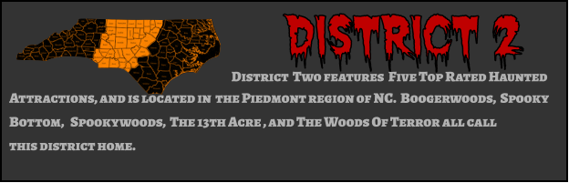 District 2 District  Two features  Five Top Rated Haunted  Attractions, and is located in  the Piedmont region of NC.  Boogerwoods,  Spooky Bottom,   Spookywoods,  The 13th Acre , and The Woods Of Terror all call  this district home.