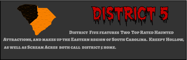 District 5 District  Five features  Two  Top Rated Haunted  Attractions, and makes up the Eastern region of South Carolina.  Kreepy Hollow,  as well as Scream Acres  both call  district 5 home.