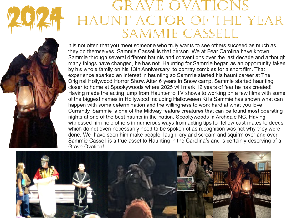 2024 It is not often that you meet someone who truly wants to see others succeed as much as  they do themselves, Sammie Cassell is that person. We at Fear Carolina have known  Sammie through several different haunts and conventions over the last decade and although many things have changed, he has not. Haunting for Sammie began as an opportunity taken by his whole family on his 13th Anniversary  to portray zombies for a short film. That  experience sparked an interest in haunting so Sammie started his haunt career at The  Original Hollywood Horror Show. After 6 years in Snow camp. Sammie started haunting  closer to home at Spookywoods where 2025 will mark 12 years of fear he has created!  Having made the acting jump from Haunter to TV shows to working on a few films with some  of the biggest names in Hollywood including Halloweeen Kills,Sammie has shown what can happen with some determination and the willingness to work hard at what you love.  Currently, Sammie is one of the Midway feature creatures that can be found most operating  nights at one of the best haunts in the nation, Spookywoods in Archdale NC. Having  witnessed him help others in numerous ways from acting tips for fellow cast mates to deeds  which do not even necessarily need to be spoken of as recognition was not why they were  done. We  have seen him make people  laugh, cry and scream and squirm over and over.  Sammie Cassell is a true asset to Haunting in the Carolina’s and is certainly deserving of a Grave Ovation!    Grave Ovations Haunt Actor of the Year Sammie Cassell