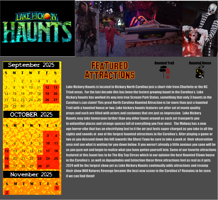 S T W T F S 1 8 15 29 September 2025 M 22 2 3 4 5 6 9 10 11 12 13 16 17 18 19 20 23 24 25 26 27 30 7 14 21 28 OCTOBER 2025 S M T W T F S 4 11 18 25 1 6 7 8 13 14 15 20 21 22 27 28 29 2 9 16 23 30 3 10 17 24 31 5 12 19 26 November 2025 F S M T W T S 1 2 Haunted House Haunted Trail ATTRACTIONS Featured Lake Hickory Haunts is located in Hickory North Carolina just a short ride from Charlotte or the NC  Triad areas.  For the last decade this has been the fastest growing haunt in the Carolina’s. Lake  Hickory haunts has worked its way into true Scream Park Status, something that only 3 haunts in the Carolina’s can claim! This great North Carolina Haunted Attraction is far more than just a haunted  Trail with a haunted house or two, Lake hickory haunts features set after set of movie quality props and each are filled with actors and costumes that are just as impressive.  Lake Hickory Haunts may take Immersion farther than any other haunt around as each set transports you to unfamiliar places and strange spaces full of everything you Fear most.  The Midway has a new  age horror vibe that has an electrifying feel to it the air just feels super charged as you take in all the sights and sounds at  one of the largest haunted attractions in the Carolina’s. After playing a game or two as you descend down the hill towards the Ghost Town be sure to take a peek at  their observation  area and see what is waiting for you down below. If you weren’t already a little anxious you soon will be  as you gaze out and begin to realize what you have gotten yourself into. Some of our favorite attractions featured at this haunt has to be The Big Top Circus which in our opinion the best Haunted Clown house  in the Carolina’s  as well as Aquaphobia and Extinction these three attractions feel as real as it gets. 2024 will be the largest show yet as Lake Hickory Haunts continually adds attractions and revamp  their show Will Natures Revenge become the best new scene in the Carolina’s? Remains to be seen, if we can find them!