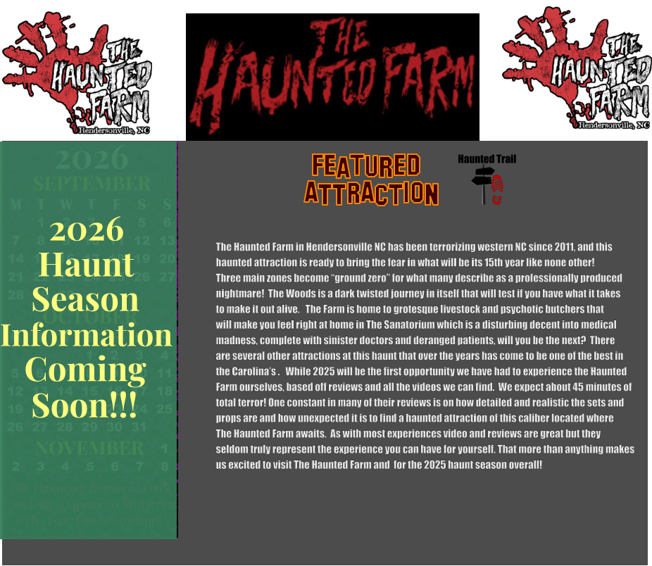 OCTOBER 2024 September 2024 November 2024 S M T W T F S   1 2 3 4 5 6 7 8 9 10 11 12 13 14 15 16 17 18 19 20 21 22 23 24 25 26 27 28 29 30 31        1 2 S M T W T F S 1 2 3 4 5 6 7 8 9 10 11 12 13 14 15 16 17 18 19 20 21 22 23 24 25 26 27 28 29 30      Haunted Trail  ATTRACTION Featured The Haunted Farm in Hendersonville NC has been terrorizing western NC since 2011, and this  haunted attraction is ready to bring the fear in what will be its 15th year like none other!  Three main zones become “ground zero” for what many describe as a professionally produced nightmare!  The Woods is a dark twisted journey in itself that will test if you have what it takes to make it out alive.   The Farm is home to grotesque livestock and psychotic butchers that will make you feel right at home in The Sanatorium which is a disturbing decent into medical madness, complete with sinister doctors and deranged patients, will you be the next?  There  are several other attractions at this haunt that over the years has come to be one of the best in the Carolina’s .   While 2025 will be the first opportunity we have had to experience the Haunted Farm ourselves, based off reviews and all the videos we can find.  We expect about 45 minutes of total terror! One constant in many of their reviews is on how detailed and realistic the sets and  props are and how unexpected it is to find a haunted attraction of this caliber located where   The Haunted Farm awaits.  As with most experiences video and reviews are great but they  seldom truly represent the experience you can have for yourself. That more than anything makes us excited to visit The Haunted Farm and  for the 2025 haunt season overall!     OCTOBER M T W T F S S    1 2 3 4 5 6 7 8 9 10 11 12 13 14 15 16 17 18 19 20 21 22 23 24 25 26 27 28 29 30 31         SEPTEMBER M T W T F S S  1 2 3 4 5 6 7 8 9 10 11 12 13 14 15 16 17 18 19 20 21 22 23 24 25 26 27 28 29 30                  1 2 3 4 5 6 7 8                             NOVEMBER 2026  The Haunting Begins at Dark Box Office Opens 30 Min Prior The Fear Flows Nonstop! Season Information Coming Soon!!! Haunt 2026