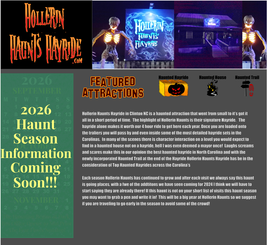 OCTOBER M T W T F S S    1 2 3 4 5 6 7 8 9 10 11 12 13 14 15 16 17 18 19 20 21 22 23 24 25 26 27 28 29 30 31         SEPTEMBER M T W T F S S  1 2 3 4 5 6 7 8 9 10 11 12 13 14 15 16 17 18 19 20 21 22 23 24 25 26 27 28 29 30                  1 2 3 4 5 6 7 8                             NOVEMBER 2026  The Haunting Begins at Dark Box Office Opens 30 Min Prior The Fear Flows Nonstop! Season Information Coming Soon!!! Haunt 2026 Haunted Hayride Haunted House Haunted Trail ATTRACTIONS Featured Hollerin Haunts Hayride in Clinton NC is a haunted attraction that went from small to it’s got it all in a short period of time.  The highlight of Hollerin Haunts is their signature Hayride.   The  hayride alone makes it worth our 4 hour ride to get here each year. Once you are loaded onto the traliers you will pass by and even inside some of the most detailed hayride sets in the  Carolinas.  In many of the scenes there is character interaction on a level you would expect to find in a haunted house not on a hayride, hell I was even deemed a mayor once!  Laughs screams and scares make this in our opinion the best haunted hayride in North Carolina and with the newly incorporated Haunted Trail at the end of the Hayride Hollerin Haunts Hayride has be in the consideration of Top Haunted Hayrides across the Carolina’s   Each season Hollerin Haunts has continued to grow and after each visit we always say this haunt  is going places, with a fwe of the addtitons we have seen coming for 2024 I think we will have to start saying they are already there! If this haunt is not on your short list of visits this haunt season you may want to grab a pen and write it in!  This will be a big year at Hollerin Haunts so we suggest if you are traveling to go early in the season to avoid some of the crowd!