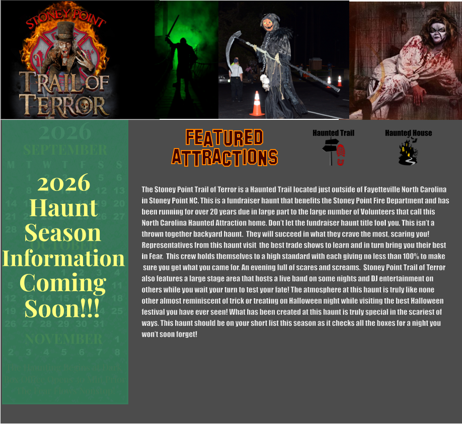 OCTOBER 2024 September 2024 November 2024 S M T W T F S   1 2 3 4 5 6 7 8 9 10 11 12 13 14 15 16 17 18 19 20 21 22 23 24 25 26 27 28 29 30 31        1 2 S M T W T F S 1 2 3 4 5 6 7 8 9 10 11 12 13 14 15 16 17 18 19 20 21 22 23 24 25 26 27 28 29 30      OCTOBER M T W T F S S    1 2 3 4 5 6 7 8 9 10 11 12 13 14 15 16 17 18 19 20 21 22 23 24 25 26 27 28 29 30 31         SEPTEMBER M T W T F S S  1 2 3 4 5 6 7 8 9 10 11 12 13 14 15 16 17 18 19 20 21 22 23 24 25 26 27 28 29 30                  1 2 3 4 5 6 7 8                             NOVEMBER 2026  The Haunting Begins at Dark Box Office Opens 30 Min Prior The Fear Flows Nonstop! Season Information Coming Soon!!! Haunt 2026 The Stoney Point Trail of Terror is a Haunted Trail located just outside of Fayetteville North Carolina  in Stoney Point NC. This is a fundraiser haunt that benefits the Stoney Point Fire Department and has  been running for over 20 years due in large part to the large number of Volunteers that call this North Carolina Haunted Attraction home. Don’t let the fundraiser haunt title fool you. This isn’t a  thrown together backyard haunt.  They will succeed in what they crave the most, scaring you!  Representatives from this haunt visit  the best trade shows to learn and in turn bring you their best  in Fear.  This crew holds themselves to a high standard with each giving no less than 100% to make  sure you get what you came for. An evening full of scares and screams.  Stoney Point Trail of Terror  also features a large stage area that hosts a live band on some nights and DJ entertainment on  others while you wait your turn to test your fate! The atmosphere at this haunt is truly like none other almost reminiscent of trick or treating on Halloween night while visiting the best Halloween festival you have ever seen! What has been created at this haunt is truly special in the scariest of ways. This haunt should be on your short list this season as it checks all the boxes for a night you  won’t soon forget!   Haunted Trail ATTRACTIONS Featured Haunted House