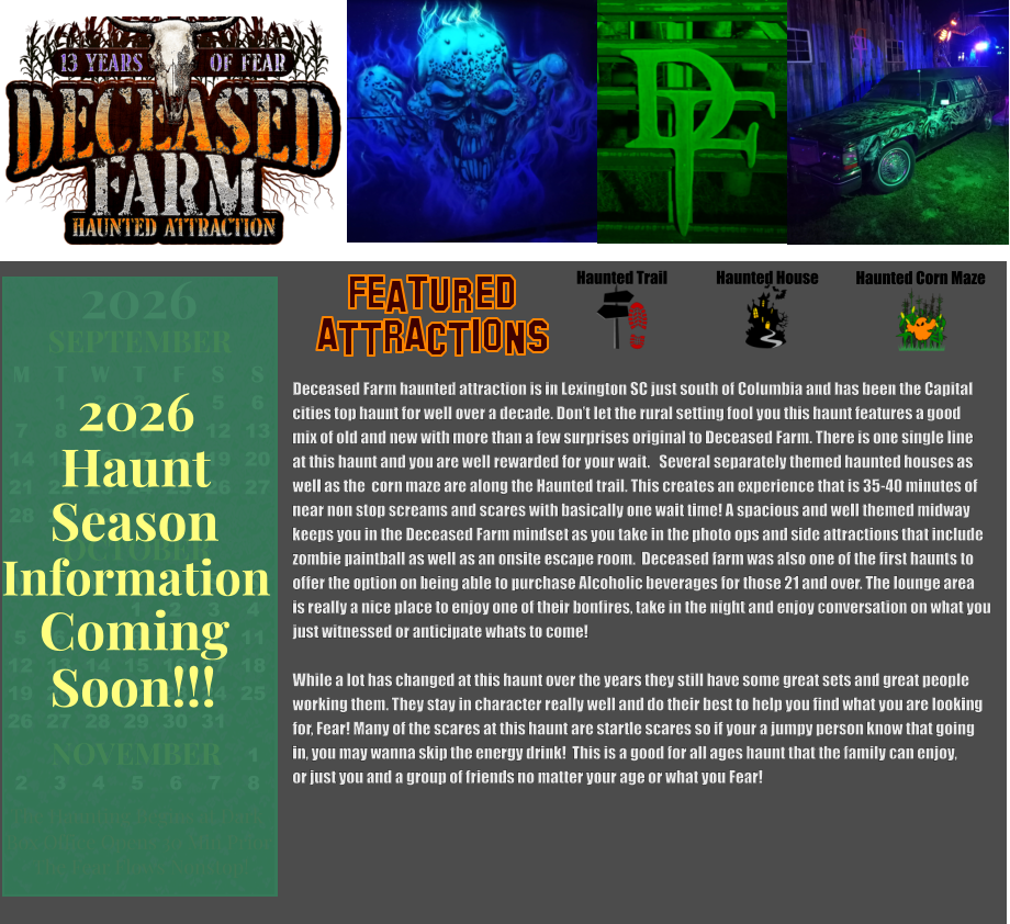 Haunted House Haunted Trail ATTRACTIONS Featured Haunted Corn Maze Deceased Farm haunted attraction is in Lexington SC just south of Columbia and has been the Capital  cities top haunt for well over a decade. Don’t let the rural setting fool you this haunt features a good mix of old and new with more than a few surprises original to Deceased Farm. There is one single line at this haunt and you are well rewarded for your wait.   Several separately themed haunted houses as  well as the  corn maze are along the Haunted trail. This creates an experience that is 35-40 minutes of near non stop screams and scares with basically one wait time! A spacious and well themed midway keeps you in the Deceased Farm mindset as you take in the photo ops and side attractions that include zombie paintball as well as an onsite escape room.  Deceased farm was also one of the first haunts to offer the option on being able to purchase Alcoholic beverages for those 21 and over. The lounge area  is really a nice place to enjoy one of their bonfires, take in the night and enjoy conversation on what you  just witnessed or anticipate whats to come!   While a lot has changed at this haunt over the years they still have some great sets and great people  working them. They stay in character really well and do their best to help you find what you are looking for, Fear! Many of the scares at this haunt are startle scares so if your a jumpy person know that going in, you may wanna skip the energy drink!  This is a good for all ages haunt that the family can enjoy, or just you and a group of friends no matter your age or what you Fear!  OCTOBER M T W T F S S    1 2 3 4 5 6 7 8 9 10 11 12 13 14 15 16 17 18 19 20 21 22 23 24 25 26 27 28 29 30 31         SEPTEMBER M T W T F S S  1 2 3 4 5 6 7 8 9 10 11 12 13 14 15 16 17 18 19 20 21 22 23 24 25 26 27 28 29 30                  1 2 3 4 5 6 7 8                             NOVEMBER 2026  The Haunting Begins at Dark Box Office Opens 30 Min Prior The Fear Flows Nonstop! Season Information Coming Soon!!! Haunt 2026