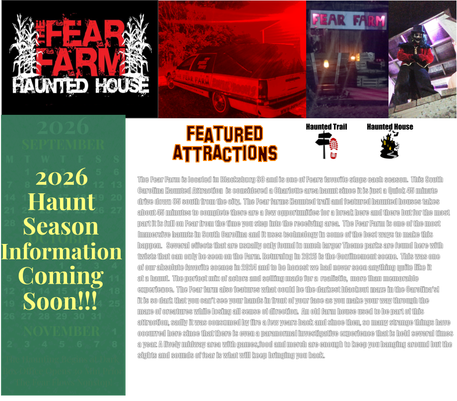 Haunted House Haunted Trail ATTRACTIONS Featured The Fear Farm is located in Blacksburg SC and is one of Fears favorite stops each season.  This South Carolina Haunted Attraction  is considered a Charlotte area haunt since it is just a Quick 45 minute drive down 85 south from the city.  The Fear farms Haunted trail and featured haunted houses takes about 45 minutes to complete there are a few opportunities for a break here and there but for the most part it is full on Fear from the time you step into the receiving area.  The Fear Farm is one of the most Immersive haunts in South Carolina and it uses technology in some of the best ways to make this  happen.   Several effects that are usually only found in much larger Theme parks are found here with twists that can only be seen on the Farm. Returning in 2025 is the Confinement scene.  This was one  of our absolute favorite scenes in 2024 and to be honest we had never seen anything quite like it at a haunt.  The perfect mix of actors and setting made for a  realistic,  more than memorable experience.  The Fear farm also features what could be the darkest blackout maze in the Carolina’s! it is so dark that you can’t see your hands in front of your face as you make your way through the maze of creatures while losing all sense of direction.  An old farm house used to be part of this  attraction, sadly it was consumed by fire a few years back and since then, so many strange things have  occurred here since that there is even a paranormal investigative experience that is held several times  a year. A lively midway area with games,food and merch are enough to keep you hanging around but the  sights and sounds of fear is what will keep bringing you back.         OCTOBER M T W T F S S    1 2 3 4 5 6 7 8 9 10 11 12 13 14 15 16 17 18 19 20 21 22 23 24 25 26 27 28 29 30 31         SEPTEMBER M T W T F S S  1 2 3 4 5 6 7 8 9 10 11 12 13 14 15 16 17 18 19 20 21 22 23 24 25 26 27 28 29 30                  1 2 3 4 5 6 7 8                             NOVEMBER 2026  The Haunting Begins at Dark Box Office Opens 30 Min Prior The Fear Flows Nonstop! Season Information Coming Soon!!! Haunt 2026