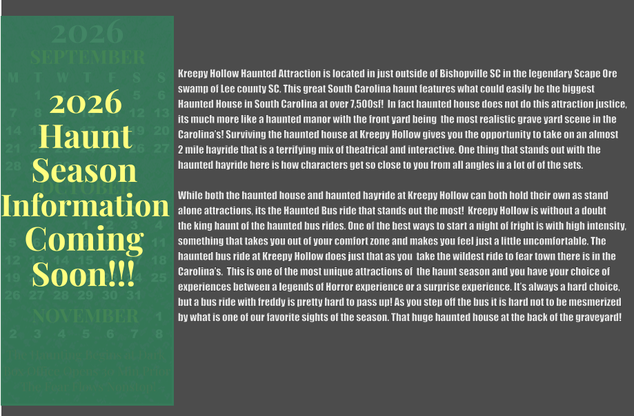 Kreepy Hollow Haunted Attraction is located in just outside of Bishopville SC in the legendary Scape Ore swamp of Lee county SC. This great South Carolina haunt features what could easily be the biggest  Haunted House in South Carolina at over 7,500sf!  In fact haunted house does not do this attraction justice, its much more like a haunted manor with the front yard being  the most realistic grave yard scene in the Carolina’s! Surviving the haunted house at Kreepy Hollow gives you the opportunity to take on an almost 2 mile hayride that is a terrifying mix of theatrical and interactive. One thing that stands out with the  haunted hayride here is how characters get so close to you from all angles in a lot of of the sets.  While both the haunted house and haunted hayride at Kreepy Hollow can both hold their own as stand  alone attractions, its the Haunted Bus ride that stands out the most!  Kreepy Hollow is without a doubt  the king haunt of the haunted bus rides. One of the best ways to start a night of fright is with high intensity, something that takes you out of your comfort zone and makes you feel just a little uncomfortable. The  haunted bus ride at Kreepy Hollow does just that as you  take the wildest ride to fear town there is in the  Carolina’s.  This is one of the most unique attractions of  the haunt season and you have your choice of  experiences between a legends of Horror experience or a surprise experience. It’s always a hard choice, but a bus ride with freddy is pretty hard to pass up! As you step off the bus it is hard not to be mesmerized     by what is one of our favorite sights of the season. That huge haunted house at the back of the graveyard!  OCTOBER M T W T F S S    1 2 3 4 5 6 7 8 9 10 11 12 13 14 15 16 17 18 19 20 21 22 23 24 25 26 27 28 29 30 31         SEPTEMBER M T W T F S S  1 2 3 4 5 6 7 8 9 10 11 12 13 14 15 16 17 18 19 20 21 22 23 24 25 26 27 28 29 30                  1 2 3 4 5 6 7 8                             NOVEMBER 2026  The Haunting Begins at Dark Box Office Opens 30 Min Prior The Fear Flows Nonstop! Season Information Coming Soon!!! Haunt 2026