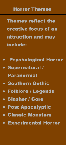 Horror Themes Themes reflect the creative focus of an  attraction and may  include: •	 Psychological Horror •	Supernatural / Paranormal •	Southern Gothic •	Folklore / Legends •	Slasher / Gore •	Post Apocalyptic •	Classic Monsters •	Experimental Horror