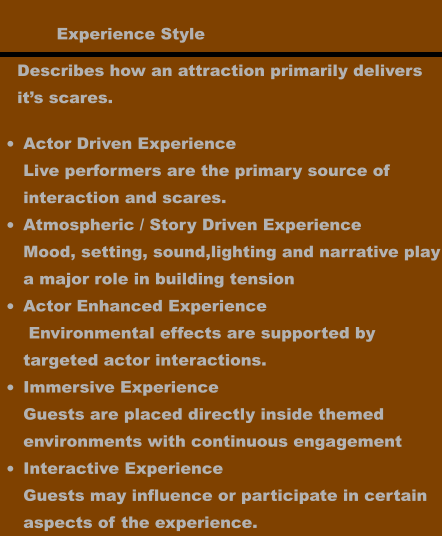 Experience Style •	Actor Driven ExperienceLive performers are the primary source of interaction and scares. •	Atmospheric / Story Driven ExperienceMood, setting, sound,lighting and narrative playa major role in building tension •	Actor Enhanced Experience Environmental effects are supported by targeted actor interactions.  •	Immersive ExperienceGuests are placed directly inside themed environments with continuous engagement •	Interactive ExperienceGuests may influence or participate in certain aspects of the experience.    Describes how an attraction primarily delivers it’s scares.
