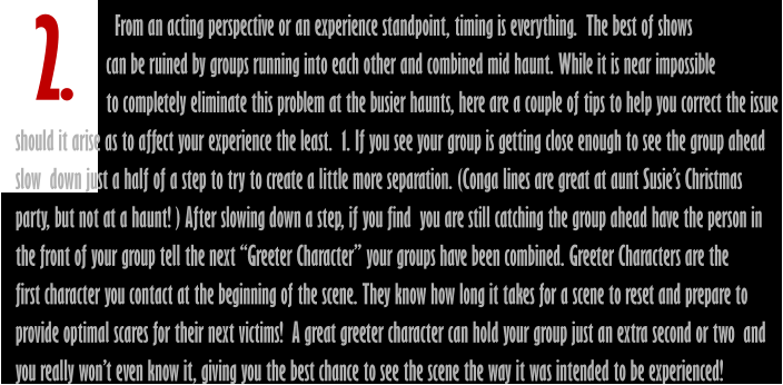 2.                        From an acting perspective or an experience standpoint, timing is everything.  The best of shows                      can be ruined by groups running into each other and combined mid haunt. While it is near impossible                      to completely eliminate this problem at the busier haunts, here are a couple of tips to help you correct the issue should it arise as to affect your experience the least.  1. If you see your group is getting close enough to see the group ahead  slow  down just a half of a step to try to create a little more separation. (Conga lines are great at aunt Susie’s Christmas party, but not at a haunt! ) After slowing down a step, if you find  you are still catching the group ahead have the person in  the front of your group tell the next “Greeter Character” your groups have been combined. Greeter Characters are the  first character you contact at the beginning of the scene. They know how long it takes for a scene to reset and prepare to provide optimal scares for their next victims!  A great greeter character can hold your group just an extra second or two  and  you really won’t even know it, giving you the best chance to see the scene the way it was intended to be experienced!