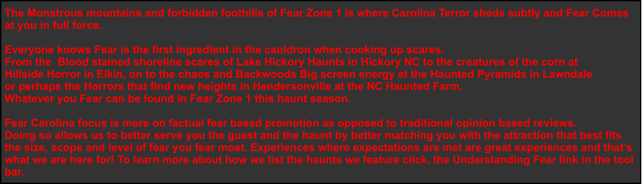 The Monstrous mountains and forbidden foothills of Fear Zone 1 is where Carolina Terror sheds subtly and Fear Comes  at you in full force.    Everyone knows Fear is the first ingredient in the cauldron when cooking up scares.  From the  Blood stained shoreline scares of Lake Hickory Haunts in Hickory NC to the creatures of the corn at  Hillside Horror in Elkin, on to the chaos and Backwoods Big screen energy at the Haunted Pyramids in Lawndale  or perhaps the Horrors that find new heights in Hendersonville at the NC Haunted Farm.  Whatever you Fear can be found in Fear Zone 1 this haunt season.   Fear Carolina focus is more on factual fear based promotion as opposed to traditional opinion based reviews. Doing so allows us to better serve you the guest and the haunt by better matching you with the attraction that best fits  the size, scope and level of fear you fear most. Experiences where expectations are met are great experiences and that’s what we are here for! To learn more about how we list the haunts we feature click, the Understanding Fear link in the tool  bar.