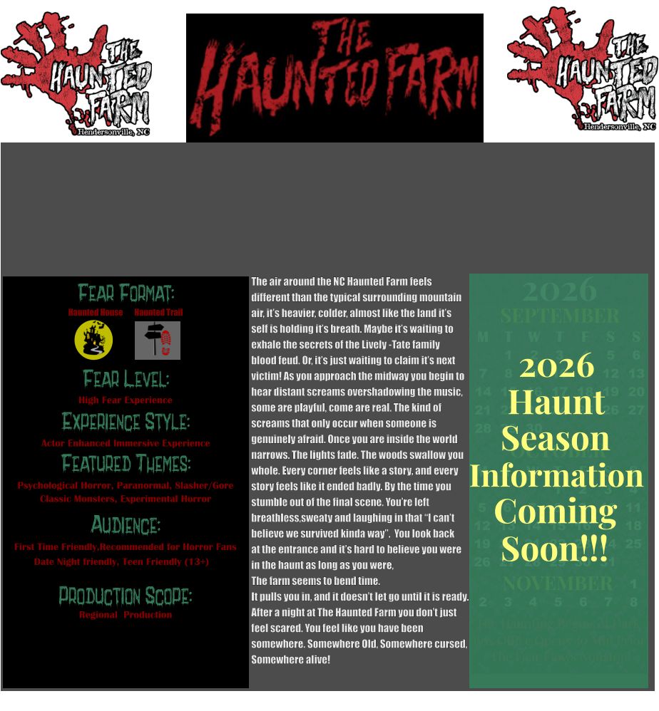Fear Format: Fear Level: Experience Style: Featured Themes: Audience:  Production Scope: High Fear Experience Actor Enhanced Immersive Experience Psychological Horror, Paranormal, Slasher/Gore Classic Monsters, Experimental Horror First Time Friendly,Recommended for Horror Fans Date Night friendly, Teen Friendly (13+) Regional  Production Haunted House Haunted Trail OCTOBER M T W T F S S    1 2 3 4 5 6 7 8 9 10 11 12 13 14 15 16 17 18 19 20 21 22 23 24 25 26 27 28 29 30 31         SEPTEMBER M T W T F S S  1 2 3 4 5 6 7 8 9 10 11 12 13 14 15 16 17 18 19 20 21 22 23 24 25 26 27 28 29 30                  1 2 3 4 5 6 7 8                             NOVEMBER 2026  The Haunting Begins at Dark Box Office Opens 30 Min Prior The Fear Flows Nonstop! Season Information Coming Soon!!! Haunt 2026 The air around the NC Haunted Farm feels  different than the typical surrounding mountain  air, it’s heavier, colder, almost like the land it’s  self is holding it’s breath. Maybe it’s waiting to  exhale the secrets of the Lively -Tate family  blood feud. Or, it’s just waiting to claim it’s next  victim! As you approach the midway you begin to  hear distant screams overshadowing the music, some are playful, come are real. The kind of  screams that only occur when someone is  genuinely afraid. Once you are inside the world  narrows. The lights fade. The woods swallow you  whole. Every corner feels like a story, and every  story feels like it ended badly. By the time you  stumble out of the final scene. You’re left breathless,sweaty and laughing in that “I can’t believe we survived kinda way”.  You look back  at the entrance and it’s hard to believe you were in the haunt as long as you were,  The farm seems to bend time.  It pulls you in, and it doesn’t let go until it is ready.  After a night at The Haunted Farm you don’t just  feel scared. You feel like you have been  somewhere. Somewhere Old, Somewhere cursed,  Somewhere alive!