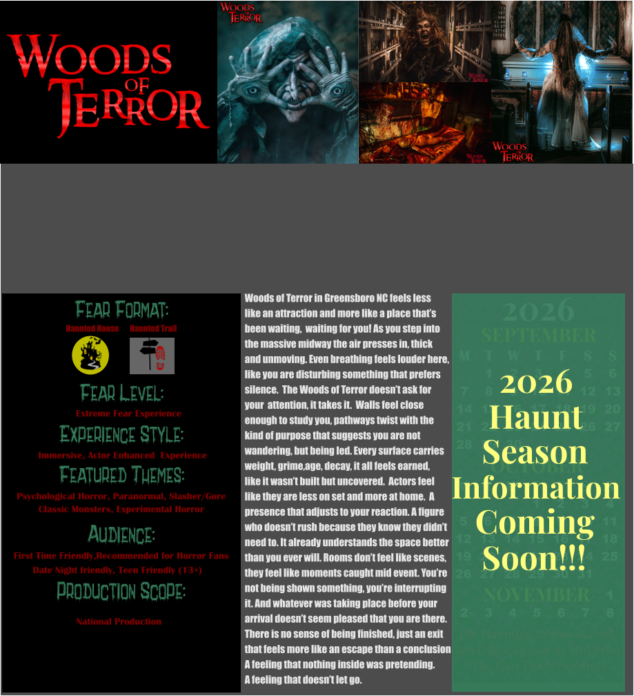 Fear Format: Fear Level: Experience Style:  Featured Themes: Audience: Production Scope: Extreme Fear Experience Immersive, Actor Enhanced  Experience Psychological Horror, Paranormal, Slasher/Gore Classic Monsters, Experimental Horror First Time Friendly,Recommended for Horror Fans Date Night friendly, Teen Friendly (13+) National Production Haunted House Haunted Trail OCTOBER M T W T F S S    1 2 3 4 5 6 7 8 9 10 11 12 13 14 15 16 17 18 19 20 21 22 23 24 25 26 27 28 29 30 31         SEPTEMBER M T W T F S S  1 2 3 4 5 6 7 8 9 10 11 12 13 14 15 16 17 18 19 20 21 22 23 24 25 26 27 28 29 30                  1 2 3 4 5 6 7 8                             NOVEMBER 2026  The Haunting Begins at Dark Box Office Opens 30 Min Prior The Fear Flows Nonstop! Season Information Coming Soon!!! Haunt 2026 Woods of Terror in Greensboro NC feels less like an attraction and more like a place that’s been waiting,  waiting for you! As you step into the massive midway the air presses in, thick  and unmoving. Even breathing feels louder here, like you are disturbing something that prefers  silence.  The Woods of Terror doesn’t ask for  your  attention, it takes it.  Walls feel close  enough to study you, pathways twist with the kind of purpose that suggests you are not  wandering, but being led. Every surface carries weight, grime,age, decay, it all feels earned, like it wasn’t built but uncovered.  Actors feel  like they are less on set and more at home.  A presence that adjusts to your reaction. A figure  who doesn’t rush because they know they didn’t  need to. It already understands the space better than you ever will. Rooms don’t feel like scenes, they feel like moments caught mid event. You’re not being shown something, you’re interrupting  it. And whatever was taking place before your arrival doesn’t seem pleased that you are there.    There is no sense of being finished, just an exit  that feels more like an escape than a conclusion A feeling that nothing inside was pretending. A feeling that doesn’t let go.
