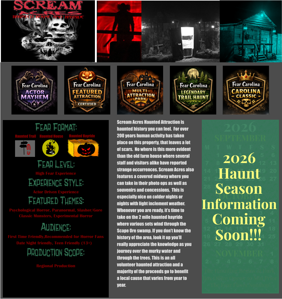 OCTOBER M T W T F S S    1 2 3 4 5 6 7 8 9 10 11 12 13 14 15 16 17 18 19 20 21 22 23 24 25 26 27 28 29 30 31         SEPTEMBER M T W T F S S  1 2 3 4 5 6 7 8 9 10 11 12 13 14 15 16 17 18 19 20 21 22 23 24 25 26 27 28 29 30                  1 2 3 4 5 6 7 8                             NOVEMBER 2026  The Haunting Begins at Dark Box Office Opens 30 Min Prior The Fear Flows Nonstop! Season Information Coming Soon!!! Haunt 2026 Scream Acres Haunted Attraction is  haunted history you can feel.  For over  200 years human activity has taken  place on this property, that leaves a lot of scars.  No where is this more evident than the old farm house where several staff and visitors alike have reported  strange occurrences. Scream Acres also features a covered midway where you  can take in their photo ops as well as  souvenirs and concessions.  This is  especially nice on colder nights or  nights with light inclement weather.  Whenever you are ready, it’s time to  take on the 2 mile haunted hayride  where various sets wind through the  Scape Ore swamp. If you don’t know the  history of the area, look it up you’ll  really appreciate the knowledge as you  journey over the murky water and  through the trees. This is an all  volunteer haunted attraction and a majority of the proceeds go to benefit  a local cause that varies from year to  year.         Fear Format: Fear Level: Experience Style: Featured Themes: Audience: Production Scope: High Fear Experience Actor Driven Experience Psychological Horror, Paranormal, Slasher/Gore Classic Monsters, Experimental Horror First Time Friendly,Recommended for Horror Fans Date Night friendly, Teen Friendly (13+) Regional Production Haunted House Haunted Trail Haunted Hayride