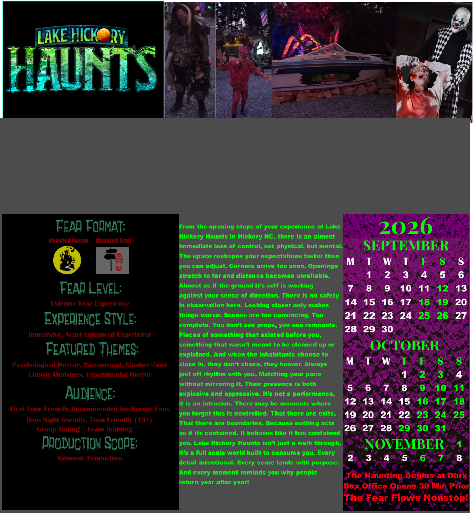Fear Format: Fear Level: Experience Style:  Featured Themes: Audience:  Production Scope: Extreme Fear Experience Immersive, Actor Enhanced Experience Psychological Horror, Paranormal, Slasher/Gore Classic Monsters, Experimental Horror First Time Friendly,Recommended for Horror Fans  Date Night friendly, Teen Friendly (13+)       Group Outing / Team Building National  Production Haunted House Haunted Trail OCTOBER M T W T F S S    1 2 3 4 5 6 7 8 9 10 11 12 13 14 15 16 17 18 19 20 21 22 23 24 25 26 27 28 29 30 31         SEPTEMBER M T W T F S S  1 2 3 4 5 6 7 8 9 10 11 12 13 14 15 16 17 18 19 20 21 22 23 24 25 26 27 28 29 30                  1 2 3 4 5 6 7 8                             NOVEMBER 2026  The Haunting Begins at Dark Box Office Opens 30 Min Prior The Fear Flows Nonstop! From the opening steps of your experience at Lake Hickory Haunts in Hickory NC, there is an almost immediate loss of control, not physical, but mental. The space reshapes your expectations faster than you can adjust. Corners arrive too soon. Openings stretch to far and distance becomes unreliable. Almost as if the ground it’s self is working  against your sense of direction. There is no safety  in observation here. Looking closer only makes  things worse. Scenes are too convincing. Too  complete. You don’t see props, you see remnants. Pieces of something that existed before you,  something that wasn’t meant to be cleaned up or  explained. And when the inhabitants choose to  close in, they don’t chase, they hoover. Always just off rhythm with you. Matching your pace without mirroring it. Their presence is both  explosive and oppressive. It’s not a performance, it is an intrusion. There may be moments where  you forget this is controlled. That there are exits. That there are boundaries. Because nothing acts  as if its contained. It behaves like it has contained  you. Lake Hickory Haunts isn’t just a walk through, it’s a full scale world built to consume you. Every detail intentional. Every scare lands with purpose. And every moment reminds you why people  return year after year!
