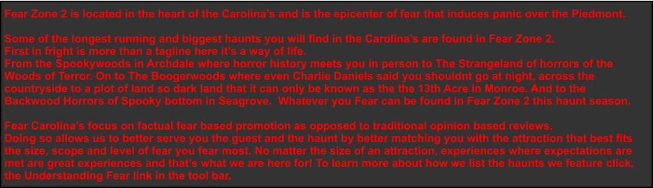 Fear Zone 2 is located in the heart of the Carolina’s and is the epicenter of fear that induces panic over the Piedmont.   Some of the longest running and biggest haunts you will find in the Carolina’s are found in Fear Zone 2.  First in fright is more than a tagline here it’s a way of life. From the Spookywoods in Archdale where horror history meets you in person to The Strangeland of horrors of the  Woods of Terror. On to The Boogerwoods where even Charlie Daniels said you shouldnt go at night, across the  countryside to a plot of land so dark land that it can only be known as the the 13th Acre in Monroe. And to the  Backwood Horrors of Spooky bottom in Seagrove.  Whatever you Fear can be found in Fear Zone 2 this haunt season.   Fear Carolina’s focus on factual fear based promotion as opposed to traditional opinion based reviews. Doing so allows us to better serve you the guest and the haunt by better matching you with the attraction that best fits  the size, scope and level of fear you fear most. No matter the size of an attraction, experiences where expectations are  met are great experiences and that’s what we are here for! To learn more about how we list the haunts we feature click,  the Understanding Fear link in the tool bar.