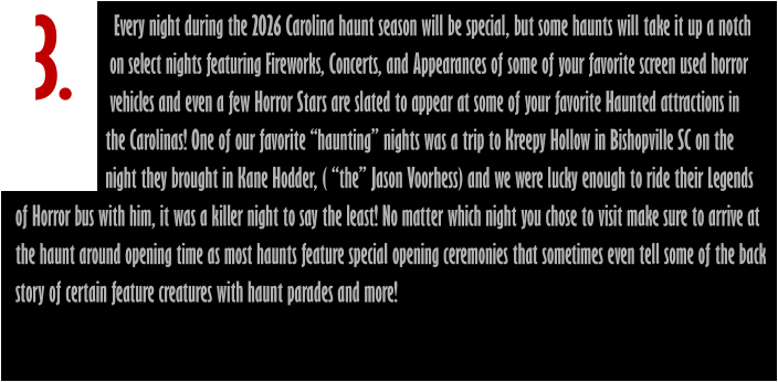 3.                        Every night during the 2026 Carolina haunt season will be special, but some haunts will take it up a notch                       on select nights featuring Fireworks, Concerts, and Appearances of some of your favorite screen used horror                       vehicles and even a few Horror Stars are slated to appear at some of your favorite Haunted attractions in                      the Carolinas! One of our favorite “haunting” nights was a trip to Kreepy Hollow in Bishopville SC on the                       night they brought in Kane Hodder, ( “the” Jason Voorhess) and we were lucky enough to ride their Legends of Horror bus with him, it was a killer night to say the least! No matter which night you chose to visit make sure to arrive at  the haunt around opening time as most haunts feature special opening ceremonies that sometimes even tell some of the back  story of certain feature creatures with haunt parades and more!