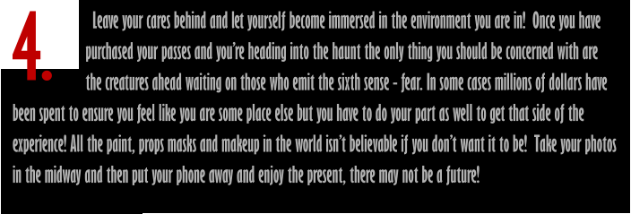 4.                        Leave your cares behind and let yourself become immersed in the environment you are in!  Once you have                       purchased your passes and you’re heading into the haunt the only thing you should be concerned with are                       the creatures ahead waiting on those who emit the sixth sense - fear. In some cases millions of dollars have been spent to ensure you feel like you are some place else but you have to do your part as well to get that side of the experience! All the paint, props masks and makeup in the world isn’t believable if you don’t want it to be!  Take your photos in the midway and then put your phone away and enjoy the present, there may not be a future!